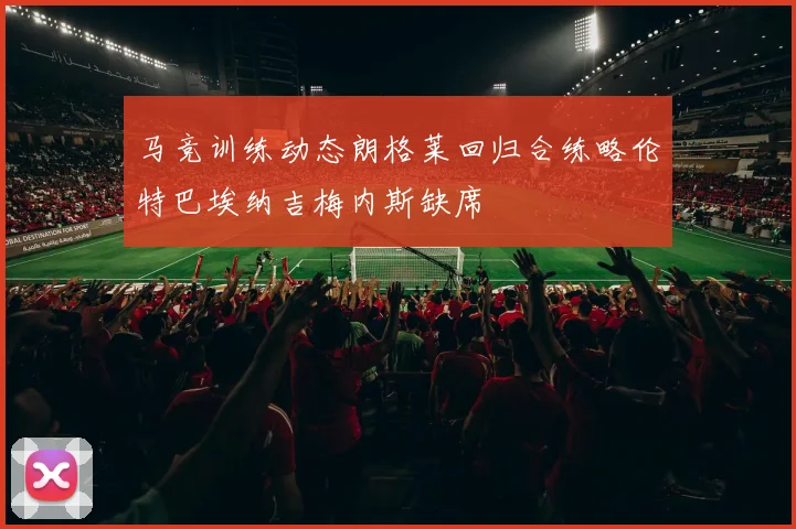 马竞训练动态朗格莱回归合练略伦特巴埃纳吉梅内斯缺席