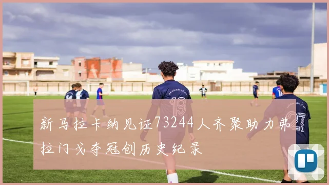 新马拉卡纳见证73244人齐聚助力弗拉门戈夺冠创历史纪录