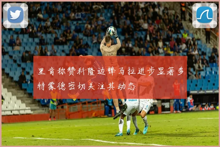 里肯称赞科隆边锋马拉进步显著多特蒙德密切关注其动态