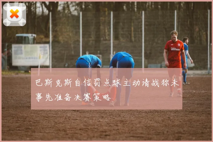 巴斯克斯自信罚点球主动请战称未事先准备决赛策略