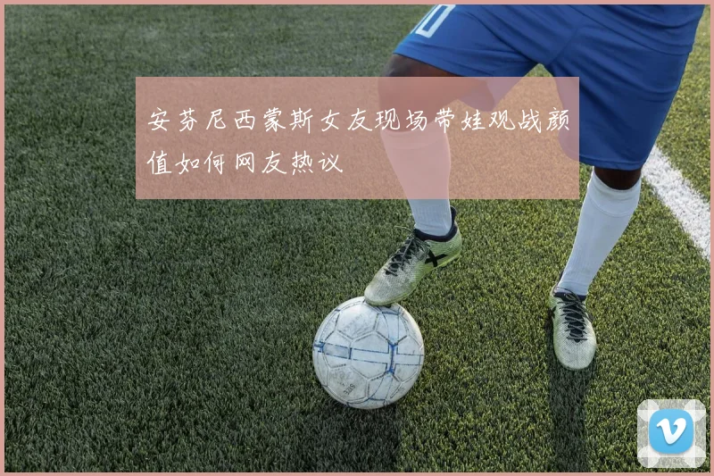 安芬尼西蒙斯女友现场带娃观战颜值如何网友热议