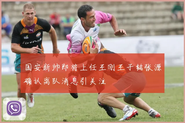 国安新帅即将上任王刚王子铭张源确认离队消息引关注
