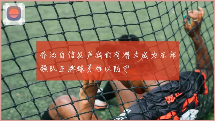 乔治自信发声我们有潜力成为东部强队王牌球员难以防守