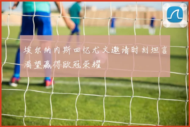 埃尔纳内斯回忆尤文邀请时刻坦言渴望赢得欧冠荣耀