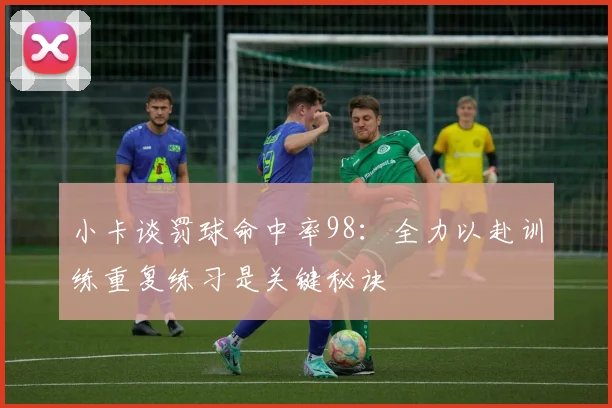 小卡谈罚球命中率98：全力以赴训练重复练习是关键秘诀