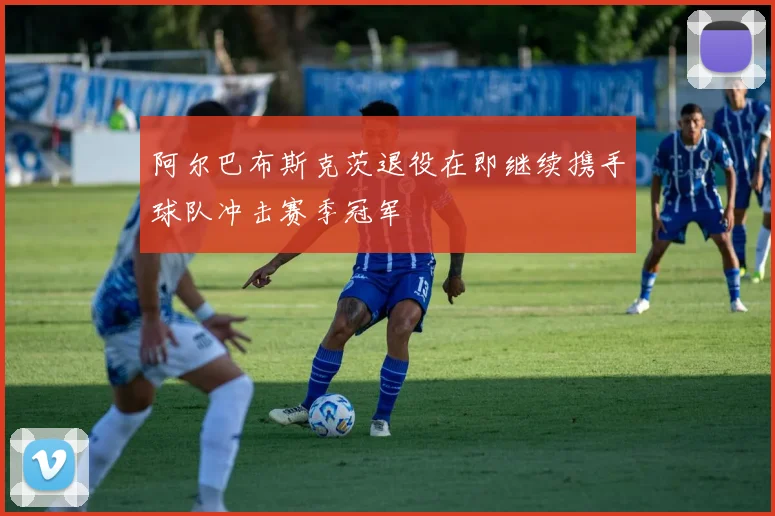 阿尔巴布斯克茨退役在即继续携手球队冲击赛季冠军