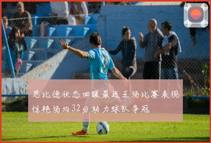 恩比德状态回暖最近五场比赛表现惊艳场均32分助力球队争冠