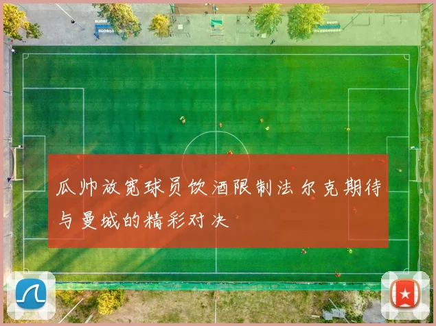 瓜帅放宽球员饮酒限制法尔克期待与曼城的精彩对决