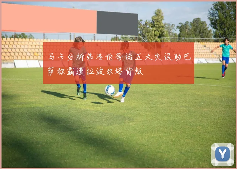 马卡分析弗洛伦蒂诺五大失误助巴萨称霸遭拉波尔塔背叛