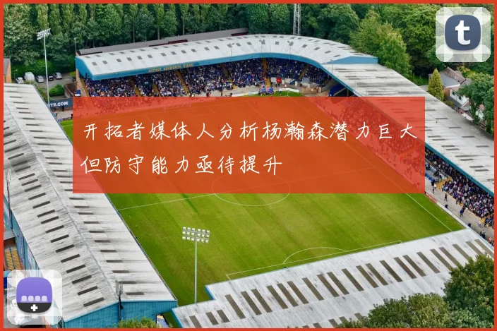 开拓者媒体人分析杨瀚森潜力巨大但防守能力亟待提升