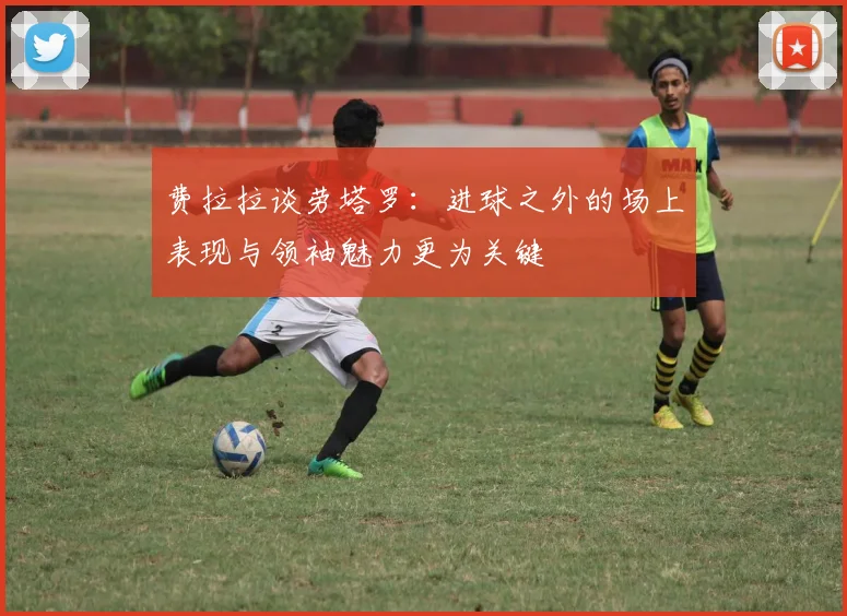 费拉拉谈劳塔罗：进球之外的场上表现与领袖魅力更为关键