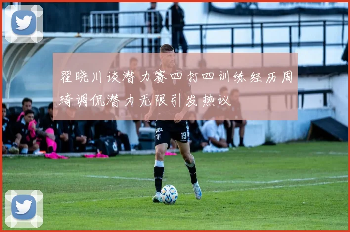 翟晓川谈潜力赛四打四训练经历周琦调侃潜力无限引发热议