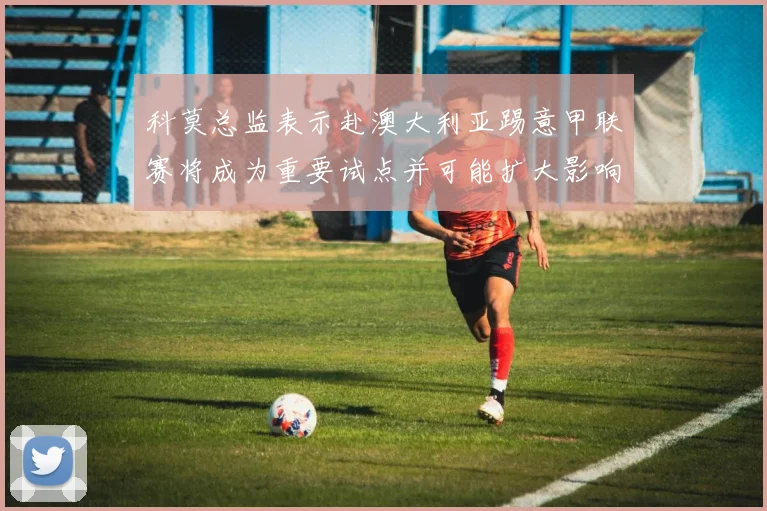 科莫总监表示赴澳大利亚踢意甲联赛将成为重要试点并可能扩大影响力