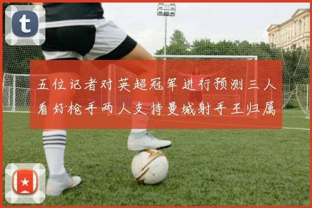 五位记者对英超冠军进行预测三人看好枪手两人支持曼城射手王归属无疑