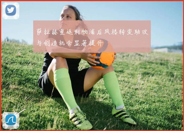 萨拉赫重返利物浦后风格转变助攻与创造机会显著提升
