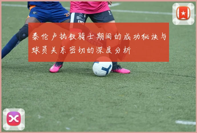 泰伦卢执教骑士期间的成功秘诀与球员关系密切的深度分析