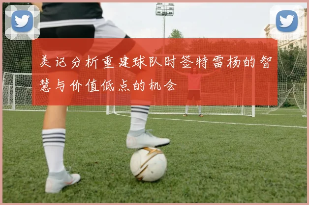 美记分析重建球队时签特雷杨的智慧与价值低点的机会