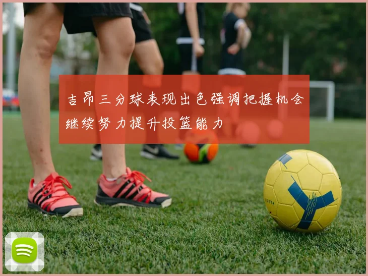 吉昂三分球表现出色强调把握机会继续努力提升投篮能力