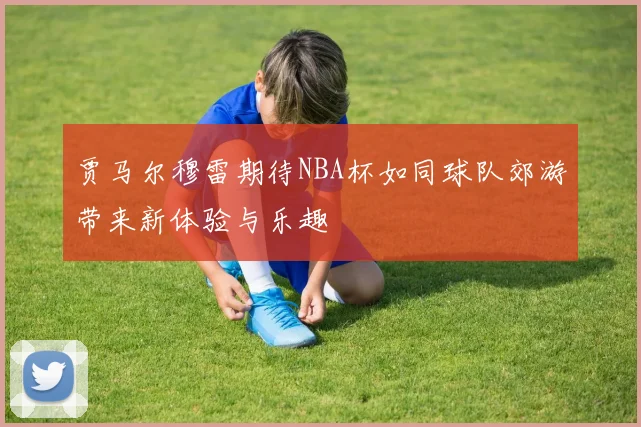 贾马尔穆雷期待NBA杯如同球队郊游带来新体验与乐趣