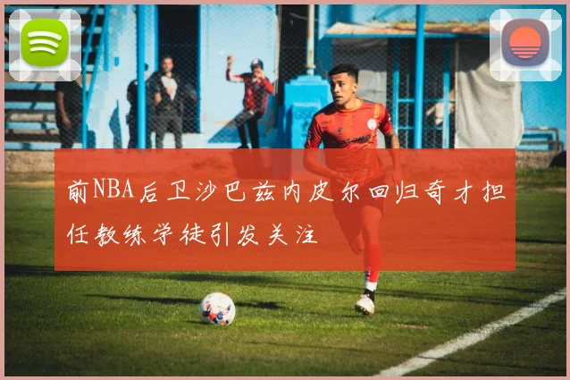 前NBA后卫沙巴兹内皮尔回归奇才担任教练学徒引发关注