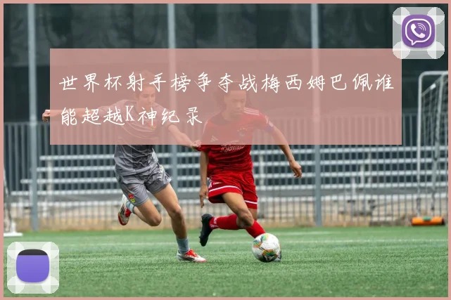 世界杯射手榜争夺战梅西姆巴佩谁能超越K神纪录