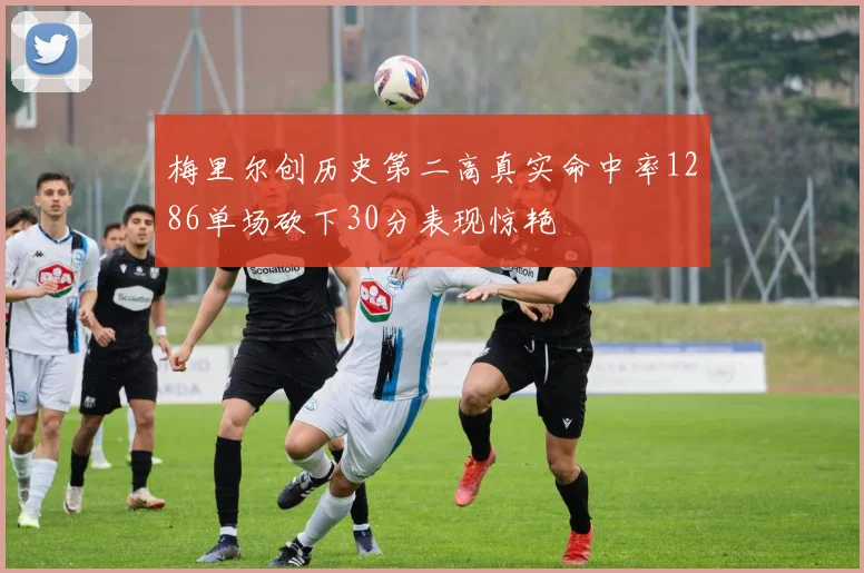梅里尔创历史第二高真实命中率1286单场砍下30分表现惊艳