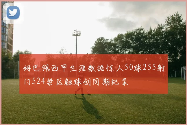 姆巴佩西甲生涯数据惊人50球255射门524禁区触球创同期纪录