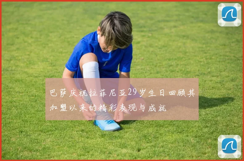 巴萨庆祝拉菲尼亚29岁生日回顾其加盟以来的精彩表现与成就