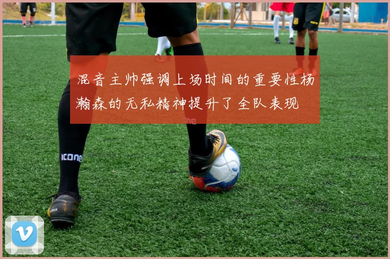 混音主帅强调上场时间的重要性杨瀚森的无私精神提升了全队表现