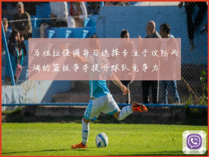 马祖拉强调每日选择专注于攻防两端的篮板争夺提升球队竞争力