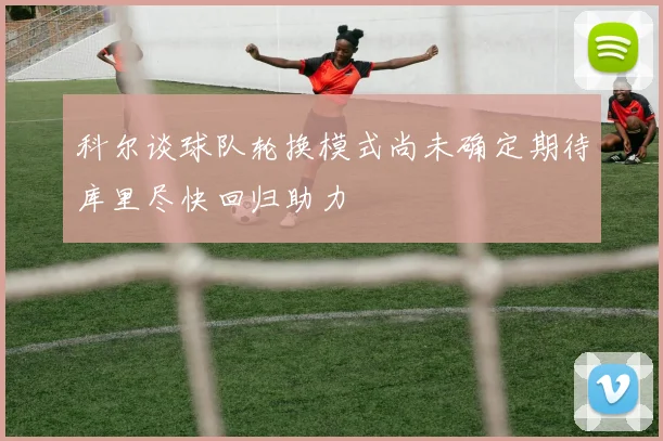 科尔谈球队轮换模式尚未确定期待库里尽快回归助力