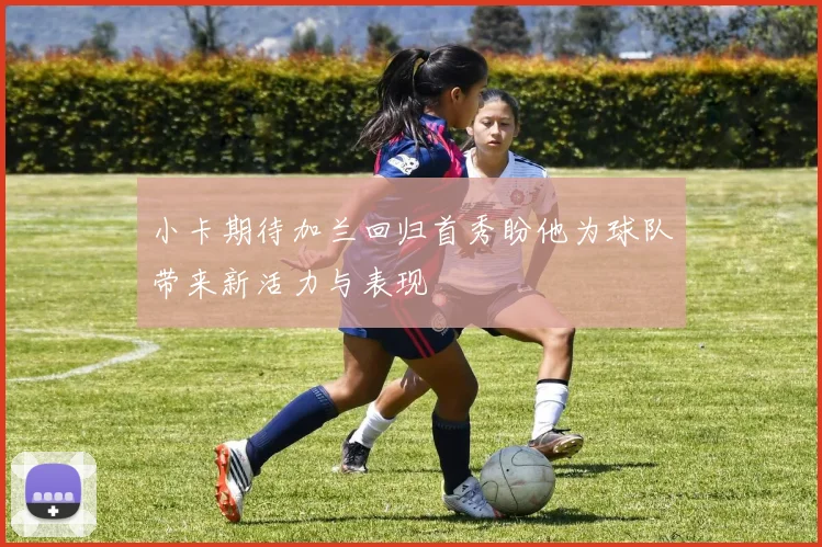 小卡期待加兰回归首秀盼他为球队带来新活力与表现