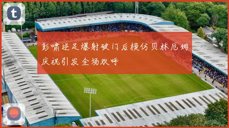 彭啸逆足爆射破门后模仿贝林厄姆庆祝引发全场欢呼