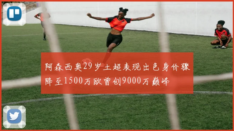 阿森西奥29岁土超表现出色身价骤降至1500万欧曾创9000万巅峰