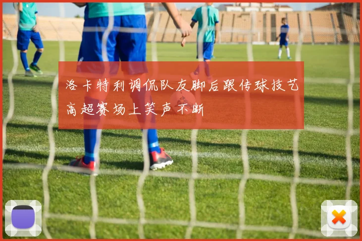 洛卡特利调侃队友脚后跟传球技艺高超赛场上笑声不断