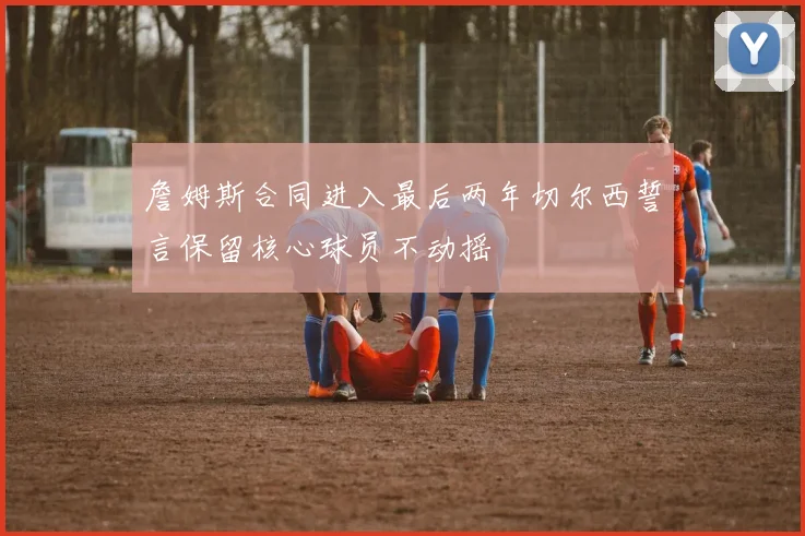 詹姆斯合同进入最后两年切尔西誓言保留核心球员不动摇