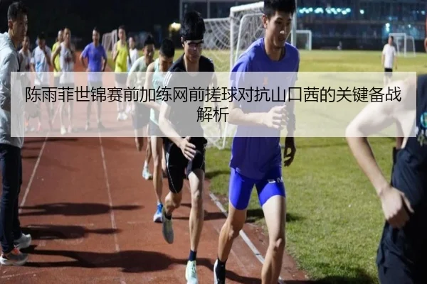 陈雨菲世锦赛前加练网前搓球对抗山口茜的关键备战解析（BSports）