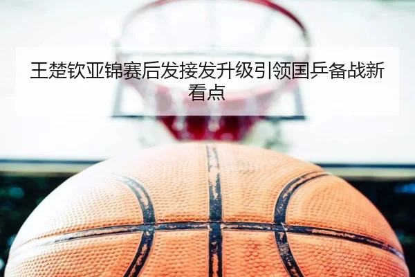 王楚钦亚锦赛后发接发升级引领国乒备战新看点（BSports）